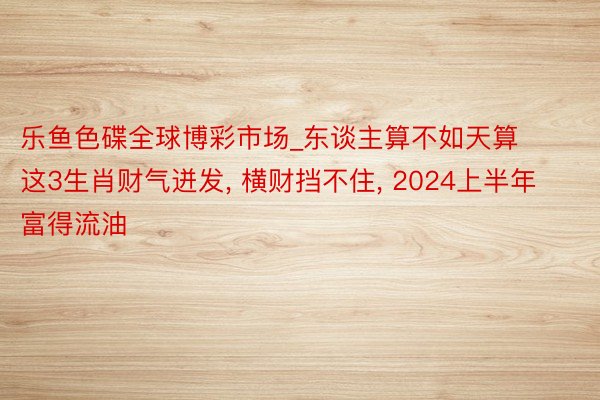 乐鱼色碟全球博彩市场_东谈主算不如天算这3生肖财气迸发, 横财挡不住, 2024上半年富得流油