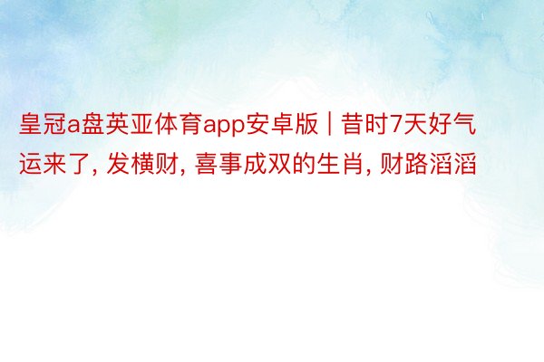 皇冠a盘英亚体育app安卓版 | 昔时7天好气运来了, 发横财, 喜事成双的生肖, 财路滔滔