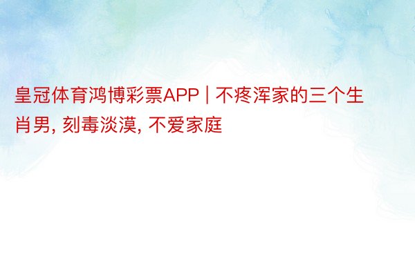 皇冠体育鸿博彩票APP | 不疼浑家的三个生肖男, 刻毒淡漠, 不爱家庭