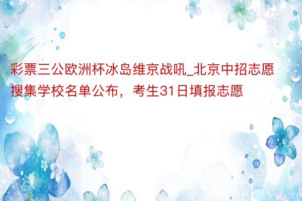 彩票三公欧洲杯冰岛维京战吼_北京中招志愿搜集学校名单公布，考生31日填报志愿