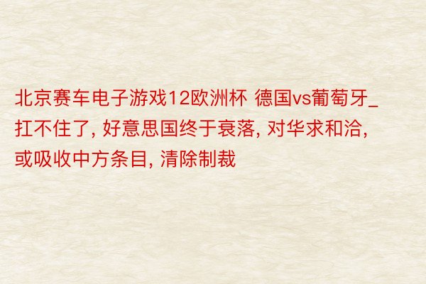 北京赛车电子游戏12欧洲杯 德国vs葡萄牙_扛不住了, 好意思国终于衰落, 对华求和洽, 或吸收中方条目, 清除制裁