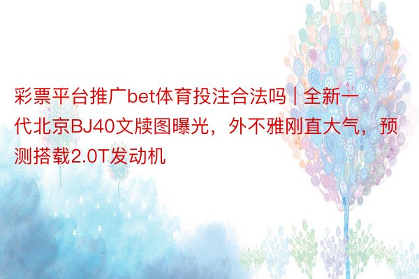 彩票平台推广bet体育投注合法吗 | 全新一代北京BJ40文牍图曝光，外不雅刚直大气，预测搭载2.0T发动机