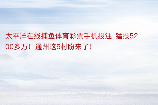 太平洋在线捕鱼体育彩票手机投注_猛投5200多万！通州这5村盼来了！