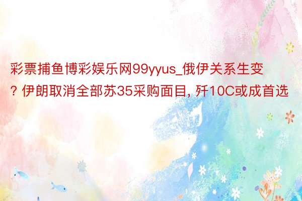 彩票捕鱼博彩娱乐网99yyus_俄伊关系生变? 伊朗取消全部苏35采购面目, 歼10C或成首选