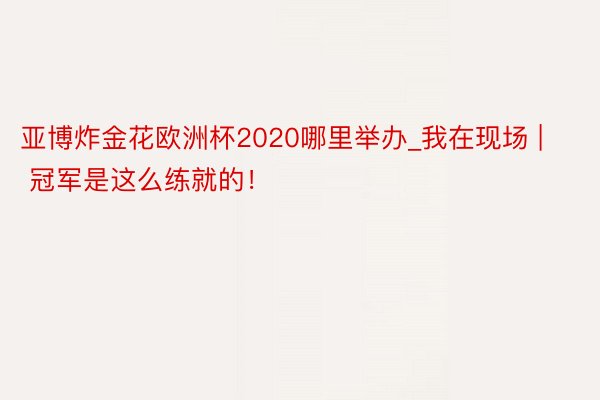亚博炸金花欧洲杯2020哪里举办_我在现场 | 冠军是这么练就的！