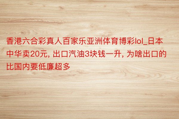 香港六合彩真人百家乐亚洲体育博彩lol_日本中华卖20元, 出口汽油3块钱一升, 为啥出口的比国内要低廉超多