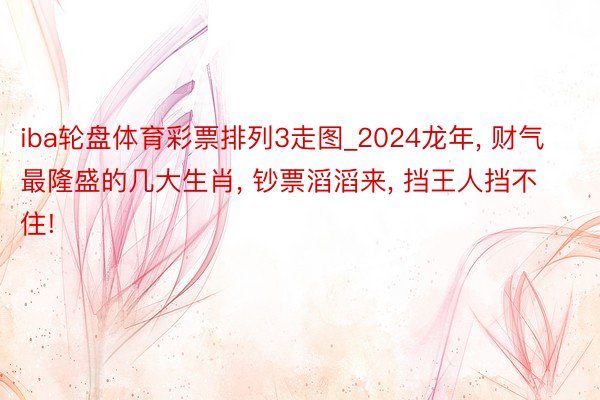 iba轮盘体育彩票排列3走图_2024龙年, 财气最隆盛的几大生肖, 钞票滔滔来, 挡王人挡不住!
