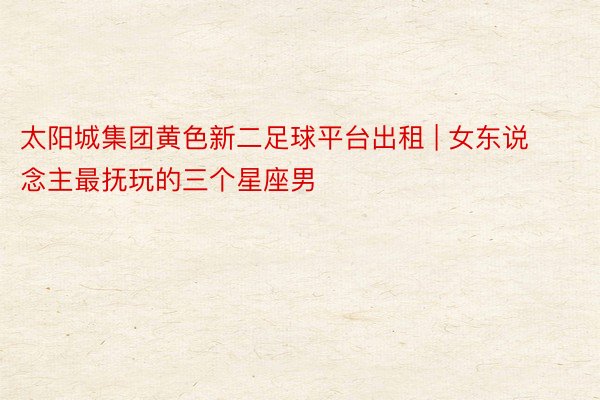 太阳城集团黄色新二足球平台出租 | 女东说念主最抚玩的三个星座男