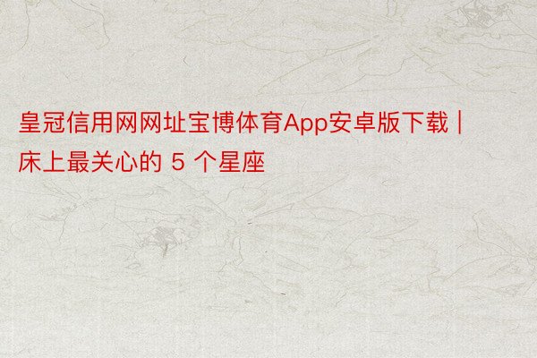 皇冠信用网网址宝博体育App安卓版下载 | 床上最关心的 5 个星座