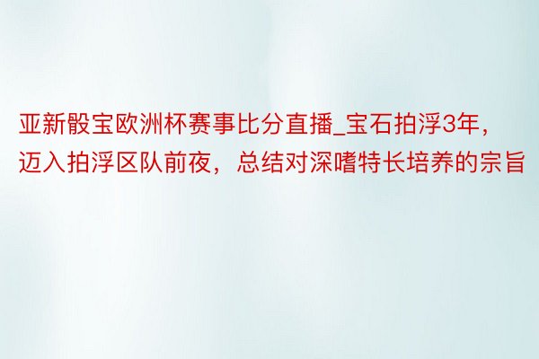亚新骰宝欧洲杯赛事比分直播_宝石拍浮3年，迈入拍浮区队前夜，总结对深嗜特长培养的宗旨