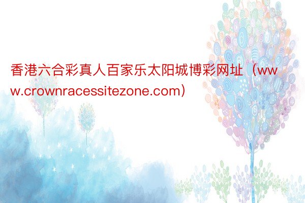 香港六合彩真人百家乐太阳城博彩网址（www.crownracessitezone.com）