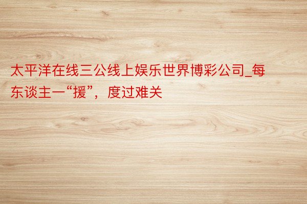 太平洋在线三公线上娱乐世界博彩公司_每东谈主一“援”，度过难关