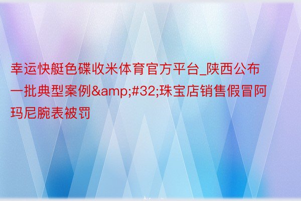 幸运快艇色碟收米体育官方平台_陕西公布一批典型案例&#32;珠宝店销售假冒阿玛尼腕表被罚
