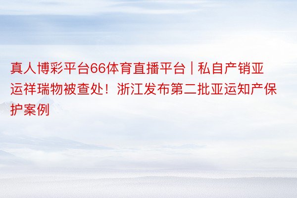 真人博彩平台66体育直播平台 | 私自产销亚运祥瑞物被查处！浙江发布第二批亚运知产保护案例