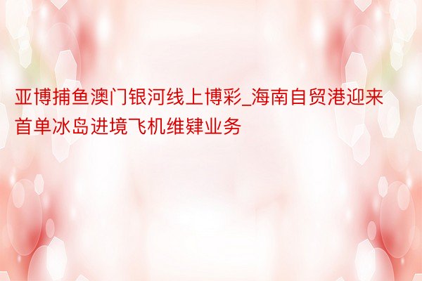 亚博捕鱼澳门银河线上博彩_海南自贸港迎来首单冰岛进境飞机维肄业务