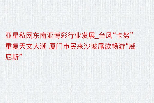 亚星私网东南亚博彩行业发展_台风“卡努”重复天文大潮 厦门市民来沙坡尾欲畅游“威尼斯”