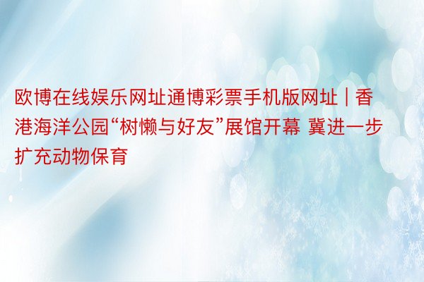 欧博在线娱乐网址通博彩票手机版网址 | 香港海洋公园“树懒与好友”展馆开幕 冀进一步扩充动物保育