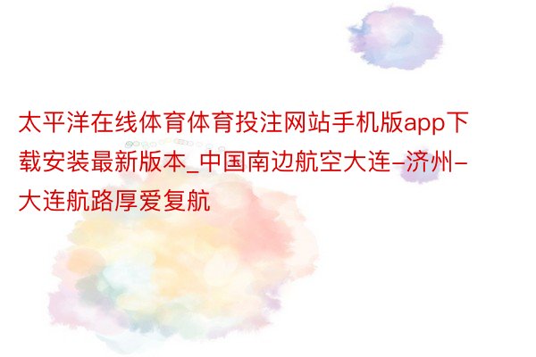 太平洋在线体育体育投注网站手机版app下载安装最新版本_中国南边航空大连-济州-大连航路厚爱复航