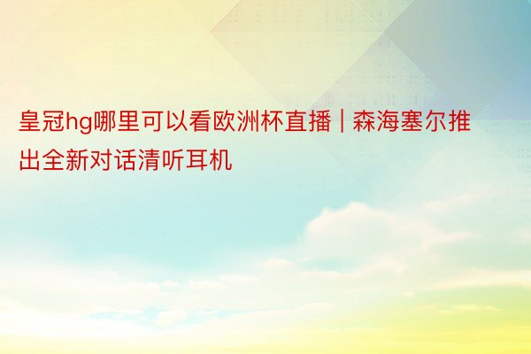 皇冠hg哪里可以看欧洲杯直播 | 森海塞尔推出全新对话清听耳机