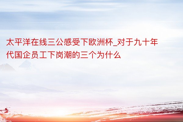 太平洋在线三公感受下欧洲杯_对于九十年代国企员工下岗潮的三个为什么