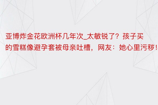 亚博炸金花欧洲杯几年次_太敏锐了？孩子买的雪糕像避孕套被母亲吐槽，网友：她心里污秽！