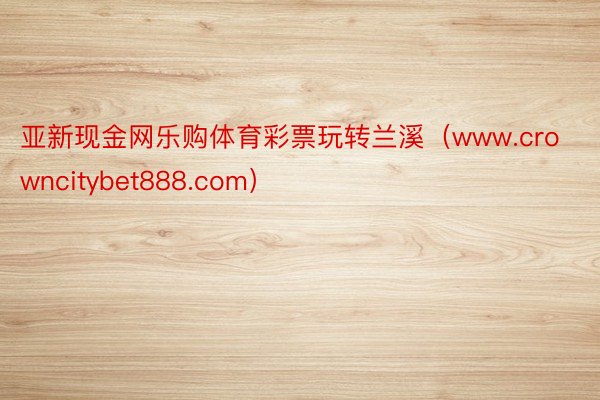 亚新现金网乐购体育彩票玩转兰溪（www.crowncitybet888.com）