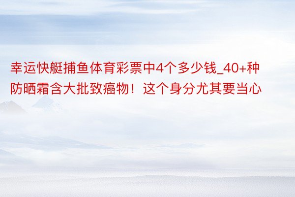 幸运快艇捕鱼体育彩票中4个多少钱_40+种防晒霜含大批致癌物！这个身分尤其要当心