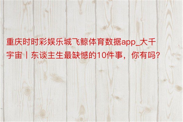 重庆时时彩娱乐城飞鲸体育数据app_大千宇宙丨东谈主生最缺憾的10件事，你有吗？