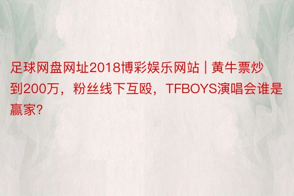 足球网盘网址2018博彩娱乐网站 | 黄牛票炒到200万，粉丝线下互殴，TFBOYS演唱会谁是赢家？