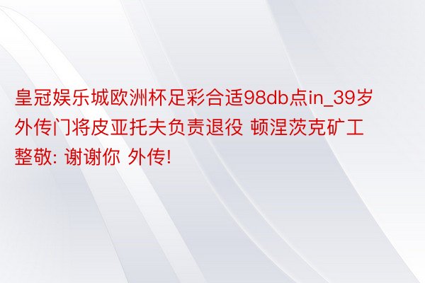 皇冠娱乐城欧洲杯足彩合适98db点in_39岁外传门将皮亚托夫负责退役 顿涅茨克矿工整敬: 谢谢你 外传!