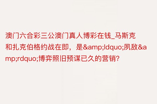 澳门六合彩三公澳门真人博彩在钱_马斯克和扎克伯格约战在即，是&ldquo;夙敌&rdquo;博弈照旧预谋已久的营销？