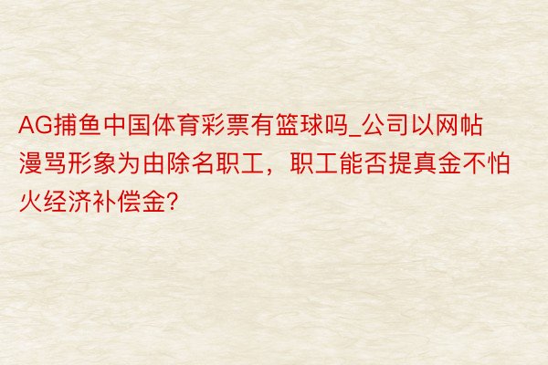 AG捕鱼中国体育彩票有篮球吗_公司以网帖漫骂形象为由除名职工，职工能否提真金不怕火经济补偿金？