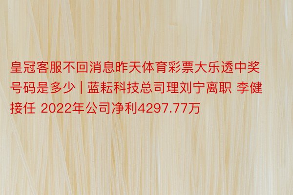 皇冠客服不回消息昨天体育彩票大乐透中奖号码是多少 | 蓝耘科技总司理刘宁离职 李健接任 2022年公司净利4297.77万