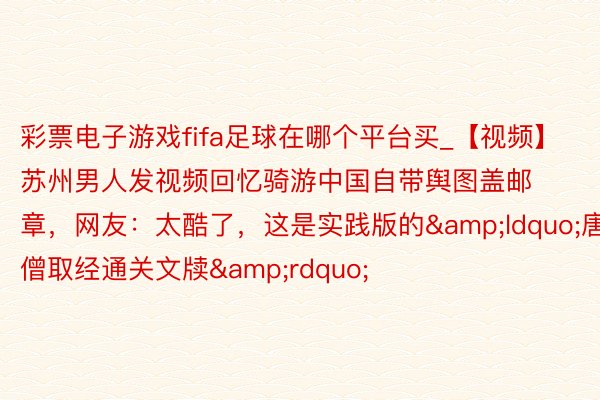 彩票电子游戏fifa足球在哪个平台买_【视频】苏州男人发视频回忆骑游中国自带舆图盖邮章，网友：太酷了，这是实践版的&ldquo;唐僧取经通关文牍&rdquo;