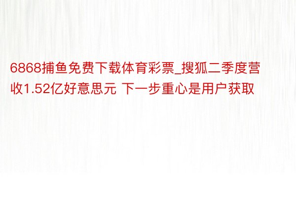 6868捕鱼免费下载体育彩票_搜狐二季度营收1.52亿好意思元 下一步重心是用户获取