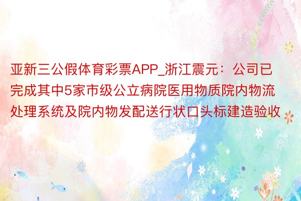 亚新三公假体育彩票APP_浙江震元：公司已完成其中5家市级公立病院医用物质院内物流处理系统及院内物发配送行状口头标建造验收