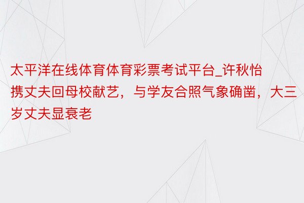 太平洋在线体育体育彩票考试平台_许秋怡携丈夫回母校献艺，与学友合照气象确凿，大三岁丈夫显衰老