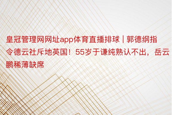 皇冠管理网网址app体育直播排球 | 郭德纲指令德云社斥地英国！55岁于谦纯熟认不出，岳云鹏稀薄缺席