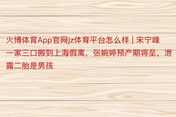火博体育App官网jz体育平台怎么样 | 宋宁峰一家三口搬到上海假寓，张婉婷预产期将至，泄露二胎是男孩