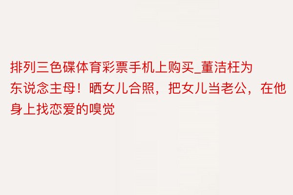 排列三色碟体育彩票手机上购买_董洁枉为东说念主母！晒女儿合照，把女儿当老公，在他身上找恋爱的嗅觉