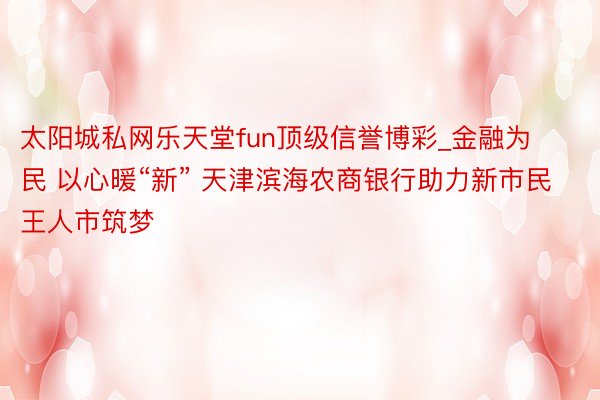 太阳城私网乐天堂fun顶级信誉博彩_金融为民 以心暖“新” 天津滨海农商银行助力新市民王人市筑梦