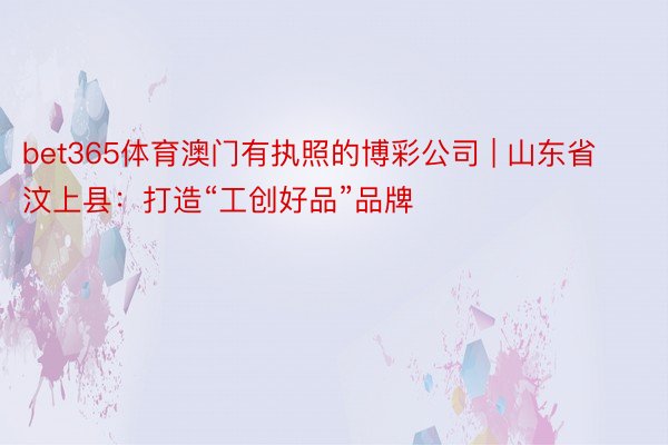 bet365体育澳门有执照的博彩公司 | 山东省汶上县：打造“工创好品”品牌