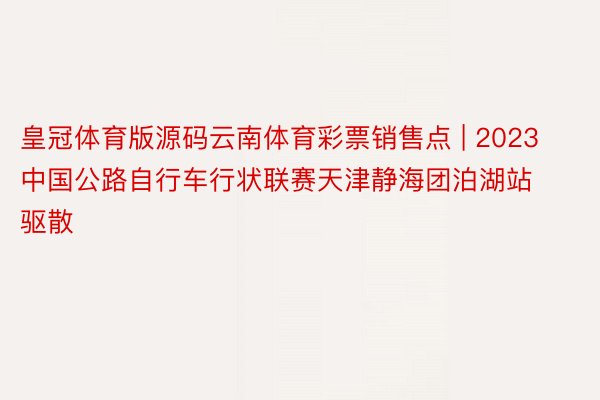 皇冠体育版源码云南体育彩票销售点 | 2023中国公路自行车行状联赛天津静海团泊湖站驱散