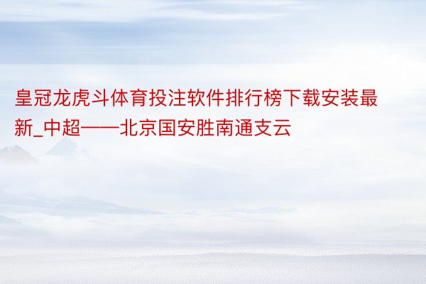 皇冠龙虎斗体育投注软件排行榜下载安装最新_中超——北京国安胜南通支云
