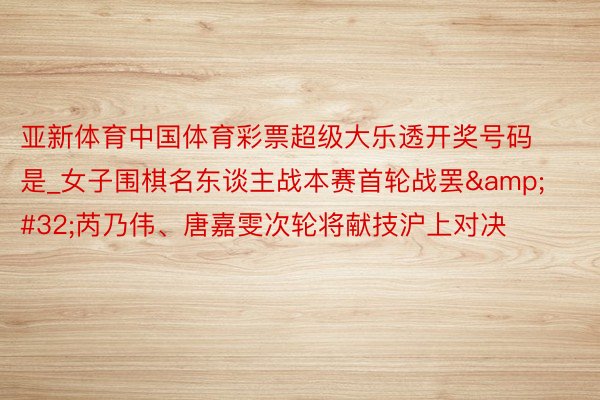 亚新体育中国体育彩票超级大乐透开奖号码是_女子围棋名东谈主战本赛首轮战罢&#32;芮乃伟、唐嘉雯次轮将献技沪上对决