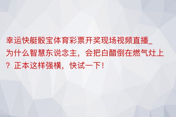 幸运快艇骰宝体育彩票开奖现场视频直播_为什么智慧东说念主，会把白醋倒在燃气灶上？正本这样强横，快试一下！