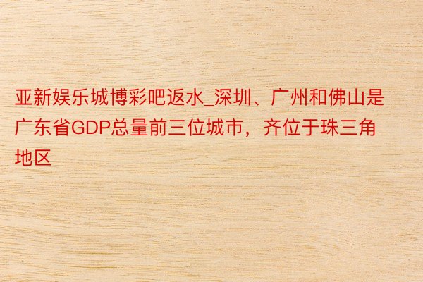 亚新娱乐城博彩吧返水_深圳、广州和佛山是广东省GDP总量前三位城市，齐位于珠三角地区