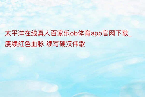 太平洋在线真人百家乐ob体育app官网下载_赓续红色血脉 续写硬汉伟歌