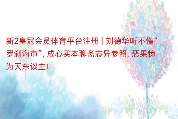 新2皇冠会员体育平台注册 | 刘德华听不懂“罗刹海市”, 成心买本聊斋志异参照, 恶果惊为天东谈主!