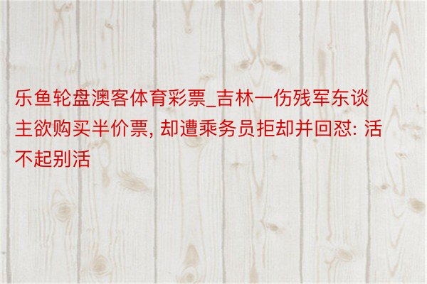 乐鱼轮盘澳客体育彩票_吉林一伤残军东谈主欲购买半价票, 却遭乘务员拒却并回怼: 活不起别活